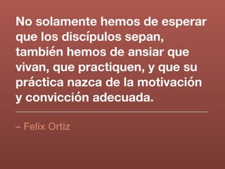 No solamente hemos de esperar
que los discípulos sepan,
también hemos de ansiar que
vivan, que practiquen, y que su
práctica nazca de la motivación
y convicción adecuada.
– Felix Ortiz
 