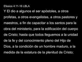 Efesios 4:11-16 LBLA
Y El dio a algunos el ser apóstoles, a otros
profetas, a otros evangelistas, a otros pastores y
maestros, a fin de capacitar a los santos para la
obra del ministerio, para la edificación del cuerpo
de Cristo; hasta que todos lleguemos a la unidad
de la fe y del conocimiento pleno del Hijo de
Dios, a la condición de un hombre maduro, a la
medida de la estatura de la plenitud de Cristo;
 