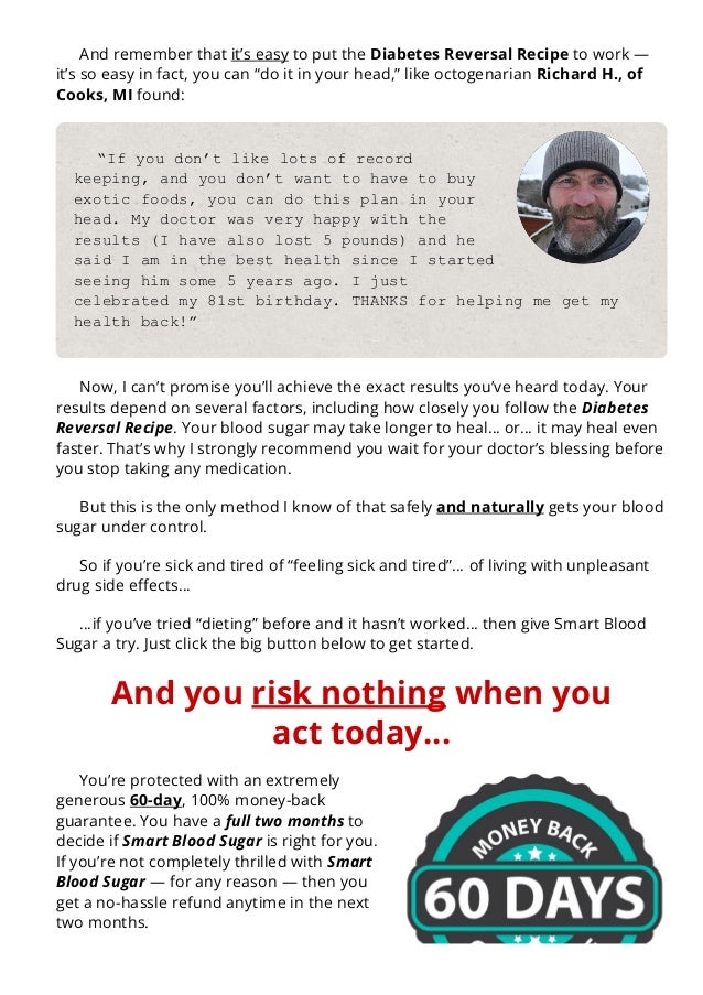 And remember that it’s easy to put the Diabetes Reversal Recipe to work —
it’s so easy in fact, you can “do it in your head,” like octogenarian Richard H., of
Cooks, MI found:
“If you don’t like lots of record
keeping, and you don’t want to have to buy
exotic foods, you can do this plan in your
head. My doctor was very happy with the
results (I have also lost 5 pounds) and he
said I am in the best health since I started
seeing him some 5 years ago. I just
celebrated my 81st birthday. THANKS for helping me get my
health back!”
Now, I can’t promise you’ll achieve the exact results you’ve heard today. Your
results depend on several factors, including how closely you follow the Diabetes
Reversal Recipe. Your blood sugar may take longer to heal… or… it may heal even
faster. That’s why I strongly recommend you wait for your doctor’s blessing before
you stop taking any medication.
But this is the only method I know of that safely and naturally gets your blood
sugar under control.
So if you’re sick and tired of “feeling sick and tired”… of living with unpleasant
drug side e몭ects…
…if you’ve tried “dieting” before and it hasn’t worked… then give Smart Blood
Sugar a try. Just click the big button below to get started.
And you risk nothing when you
act today…
You’re protected with an extremely
generous 60-day, 100% money-back
guarantee. You have a full two months to
decide if Smart Blood Sugar is right for you.
If you’re not completely thrilled with Smart
Blood Sugar — for any reason — then you
get a no-hassle refund anytime in the next
two months.
 