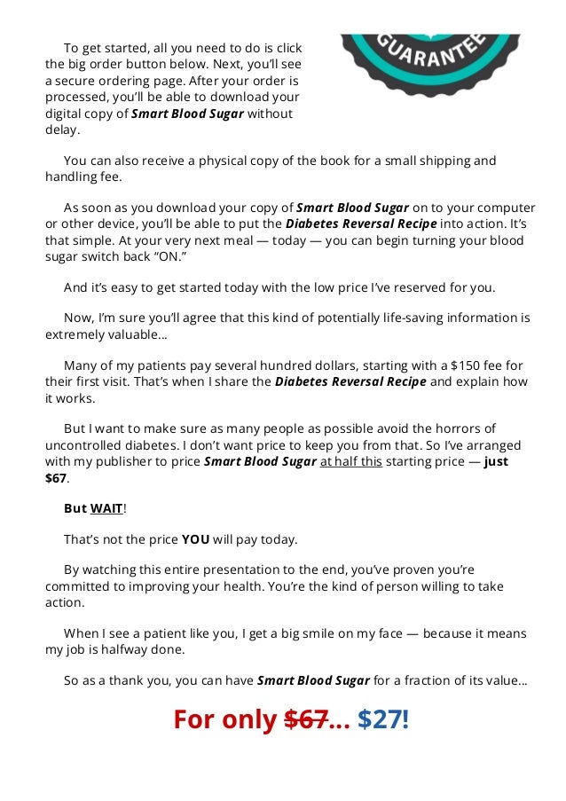 To get started, all you need to do is click
the big order button below. Next, you’ll see
a secure ordering page. After your order is
processed, you’ll be able to download your
digital copy of Smart Blood Sugar without
delay.
You can also receive a physical copy of the book for a small shipping and
handling fee.
As soon as you download your copy of Smart Blood Sugar on to your computer
or other device, you’ll be able to put the Diabetes Reversal Recipe into action. It’s
that simple. At your very next meal — today — you can begin turning your blood
sugar switch back “ON.”
And it’s easy to get started today with the low price I’ve reserved for you.
Now, I’m sure you’ll agree that this kind of potentially life-saving information is
extremely valuable…
Many of my patients pay several hundred dollars, starting with a $150 fee for
their 몭rst visit. That’s when I share the Diabetes Reversal Recipe and explain how
it works.
But I want to make sure as many people as possible avoid the horrors of
uncontrolled diabetes. I don’t want price to keep you from that. So I’ve arranged
with my publisher to price Smart Blood Sugar at half this starting price — just
$67.
But WAIT!
That’s not the price YOU will pay today.
By watching this entire presentation to the end, you’ve proven you’re
committed to improving your health. You’re the kind of person willing to take
action.
When I see a patient like you, I get a big smile on my face — because it means
my job is halfway done.
So as a thank you, you can have Smart Blood Sugar for a fraction of its value…
For only $67… $27!
And remember you don’t risk a penny of that. You have an entire two months
 