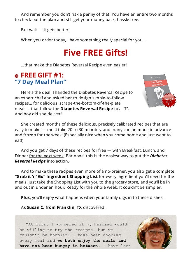 And remember you don’t risk a penny of that. You have an entire two months
to check out the plan and still get your money back, hassle free.
But wait — it gets better.
When you order today, I have something really special for you…
Five FREE Gifts!
…that make the Diabetes Reversal Recipe even easier!
 FREE GIFT #1:
“7 Day Meal Plan”
Here’s the deal: I handed the Diabetes Reversal Recipe to
an expert chef and asked her to design simple-to-follow
recipes… for delicious, scrape-the-bottom-of-the-plate
meals… that follow the Diabetes Reversal Recipe to a “T”.
And boy did she deliver!
She created months of these delicious, precisely calibrated recipes that are
easy to make — most take 20 to 30 minutes, and many can be made in advance
and frozen for the week. (Especially nice when you come home and just want to
eat!)
And you get 7 days of these recipes for free — with Breakfast, Lunch, and
Dinner for the next week. Bar none, this is the easiest way to put the Diabetes
Reversal Recipe into action.
And to make these recipes even more of a no-brainer, you also get a complete
“Grab it ‘n’ Go” Ingredient Shopping List for every ingredient you’ll need for the
meals. Just take the Shopping List with you to the grocery store, and you’ll be in
and out in under an hour. Ready for the whole week. It couldn’t be simpler.
Plus, you’ll enjoy what happens when your family digs in to these dishes…
As Susan C. from Franklin, TX discovered…
“At first I wondered if my husband would
be willing to try the recipes… but we
couldn’t be happier! I have been cooking
every meal and we both enjoy the meals and
have not been hungry in between. I have lost
10 pounds and my A1C is at an all­time low
 