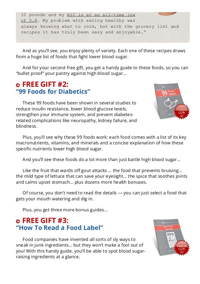 10 pounds and my A1C is at an all­time low
of 5.8. My problem with eating healthy was
always knowing what to cook, but with the grocery list and
recipes it has truly been easy and enjoyable.”
And as you’ll see, you enjoy plenty of variety. Each one of these recipes draws
from a huge list of foods that 몭ght lower blood sugar.
And for your second free gift, you get a handy guide to these foods, so you can
“bullet proof” your pantry against high blood sugar…
 FREE GIFT #2:
“99 Foods for Diabetics”
These 99 foods have been shown in several studies to
reduce insulin resistance, lower blood glucose levels,
strengthen your immune system, and prevent diabetes-
related complications like neuropathy, kidney failure, and
blindness.
Plus, you’ll see why these 99 foods work: each food comes with a list of its key
macronutrients, vitamins, and minerals and a concise explanation of how these
speci몭c nutrients lower high blood sugar.
And you’ll see these foods do a lot more than just battle high blood sugar…
Like the fruit that wards o몭 gout attacks … the food that prevents bruising…
the mild type of lettuce that can save your eyesight… the spice that soothes joints
and calms upset stomach… plus dozens more health bonuses.
Of course, you don’t need to read the details — you can just select a food that
gets your mouth watering and dig in.
Plus, you get three more bonus guides…
 FREE GIFT #3:
“How To Read a Food Label”
Food companies have invented all sorts of sly ways to
sneak in junk ingredients… but they won’t make a fool out of
you! With this handy guide, you’ll be able to spot blood sugar-
raising ingredients at a glance.
FREE GIFT #4:
 