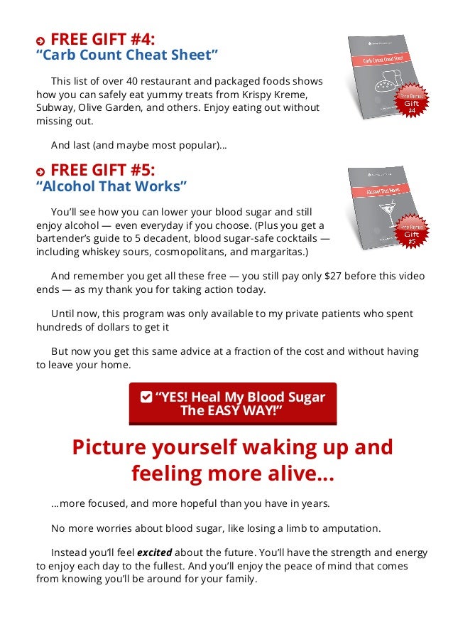  FREE GIFT #4:
“Carb Count Cheat Sheet”
This list of over 40 restaurant and packaged foods shows
how you can safely eat yummy treats from Krispy Kreme,
Subway, Olive Garden, and others. Enjoy eating out without
missing out.
And last (and maybe most popular)…
 FREE GIFT #5:
“Alcohol That Works”
You’ll see how you can lower your blood sugar and still
enjoy alcohol — even everyday if you choose. (Plus you get a
bartender’s guide to 5 decadent, blood sugar-safe cocktails —
including whiskey sours, cosmopolitans, and margaritas.)
And remember you get all these free — you still pay only $27 before this video
ends — as my thank you for taking action today.
Until now, this program was only available to my private patients who spent
hundreds of dollars to get it
But now you get this same advice at a fraction of the cost and without having
to leave your home.
 “YES! Heal My Blood Sugar
The EASY WAY!” 
Picture yourself waking up and
feeling more alive…
…more focused, and more hopeful than you have in years.
No more worries about blood sugar, like losing a limb to amputation.
Instead you’ll feel excited about the future. You’ll have the strength and energy
to enjoy each day to the fullest. And you’ll enjoy the peace of mind that comes
from knowing you’ll be around for your family.
You can do this. The book and the bonus gifts show you every simple step to
 