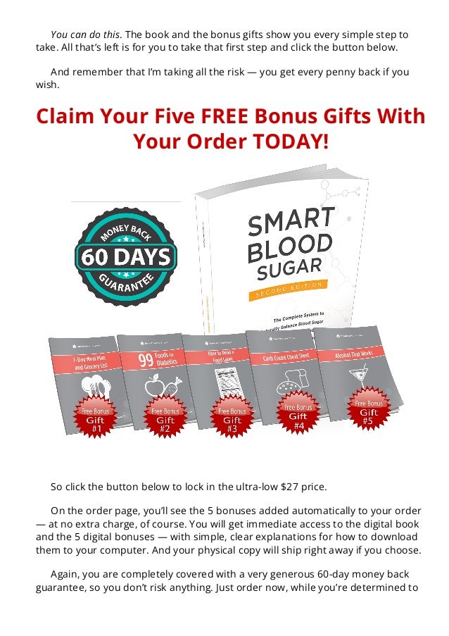 You can do this. The book and the bonus gifts show you every simple step to
take. All that’s left is for you to take that 몭rst step and click the button below.
And remember that I’m taking all the risk — you get every penny back if you
wish.
Claim Your Five FREE Bonus Gifts With
Your Order TODAY!
So click the button below to lock in the ultra-low $27 price.
On the order page, you’ll see the 5 bonuses added automatically to your order
— at no extra charge, of course. You will get immediate access to the digital book
and the 5 digital bonuses — with simple, clear explanations for how to download
them to your computer. And your physical copy will ship right away if you choose.
Again, you are completely covered with a very generous 60-day money back
guarantee, so you don’t risk anything. Just order now, while you’re determined to
get your health back today.
 