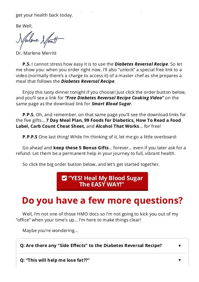 guarantee, so you don’t risk anything. Just order now, while you’re determined to
get your health back today.
Be Well,
Dr. Marlene Merritt
P.S. I cannot stress how easy it is to use the Diabetes Reversal Recipe. So let
me show you: when you order right now, I’ll also “unlock” a special free link to a
video (normally there’s a charge to access it) of a master chef as she prepares a
meal that follows the Diabetes Reversal Recipe.
Enjoy this tasty dinner tonight if you choose! Just click the order button below,
and you’ll see a link for “Free Diabetes Reversal Recipe Cooking Video” on the
same page as the download link for Smart Blood Sugar.
P.P.S. Oh, and remember, on that same page you’ll see the download links for
the 몭ve gifts… 7 Day Meal Plan, 99 Foods for Diabetics, How To Read a Food
Label, Carb Count Cheat Sheet, and Alcohol That Works… for free!
P.P.P.S One last thing! While I’m thinking of it, let me go a little overboard:
Go ahead and keep these 5 Bonus Gifts… forever… even if you later ask for a
refund. Let them be a permanent help in your journey to full, vibrant health.
So click the big order button below, and let’s get started together.
 “YES! Heal My Blood Sugar
The EASY WAY!” 
Do you have a few more questions?
Well, I’m not one of those HMO docs so I’m not going to kick you out of my
“o몭ce” when your time’s up… I’m here to make things clear!
Maybe you’re wondering…
A. Yes! There’s actually a really cool “Side E몭ect”…
Q: Are there any “Side E몭ects” to the Diabetes Reversal Recipe? ▲
Q: “This will help me lose fat??”
▲
 