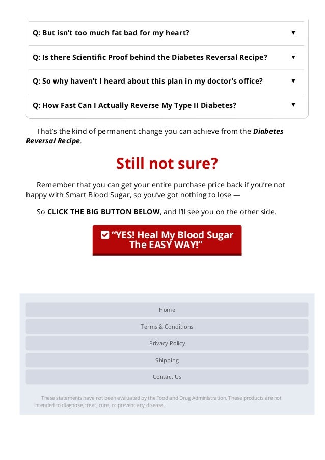 Home
Terms & Conditions
Privacy Policy
Shipping
Contact Us
These statements have not been evaluated by the Food and Drug Administration. These products are not
intended to diagnose, treat, cure, or prevent any disease.
That’s the kind of permanent change you can achieve from the Diabetes
Reversal Recipe.
Still not sure?
Remember that you can get your entire purchase price back if you’re not
happy with Smart Blood Sugar, so you’ve got nothing to lose —
So CLICK THE BIG BUTTON BELOW, and I’ll see you on the other side.
 “YES! Heal My Blood Sugar
The EASY WAY!” 
 
Q: But isn’t too much fat bad for my heart?
▲
Q: Is there Scienti몭c Proof behind the Diabetes Reversal Recipe?
▲
Q: So why haven’t I heard about this plan in my doctor’s o몭ce?
▲
Q: How Fast Can I Actually Reverse My Type II Diabetes?
▲
 