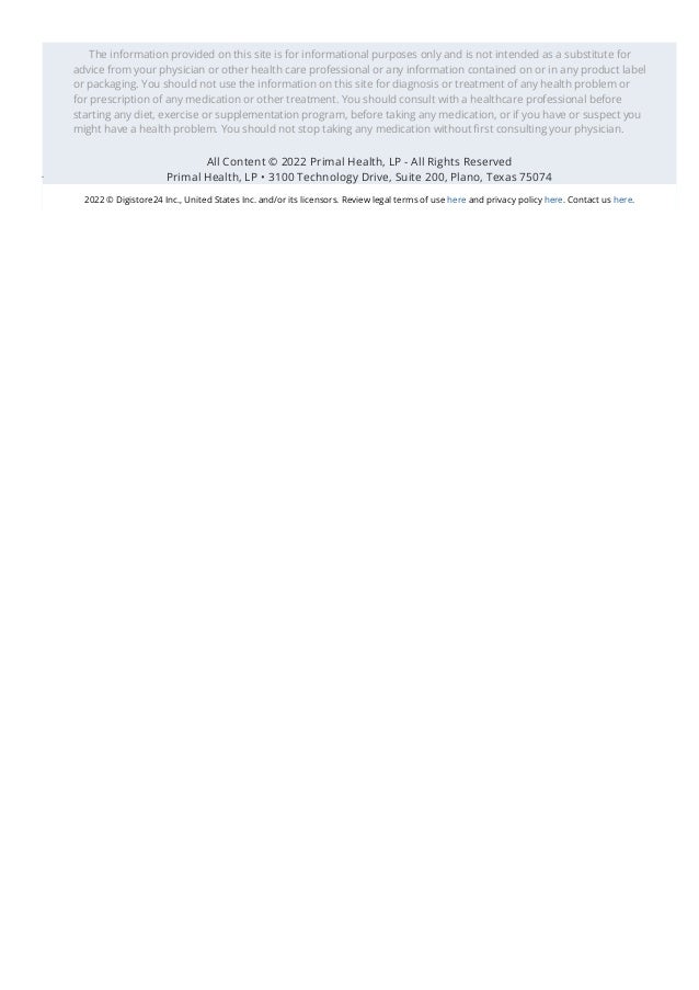 The information provided on this site is for informational purposes only and is not intended as a substitute for
advice from your physician or other health care professional or any information contained on or in any product label
or packaging. You should not use the information on this site for diagnosis or treatment of any health problem or
for prescription of any medication or other treatment. You should consult with a healthcare professional before
starting any diet, exercise or supplementation program, before taking any medication, or if you have or suspect you
might have a health problem. You should not stop taking any medication without 몭rst consulting your physician.
All Content © 2022 Primal Health, LP - All Rights Reserved
Primal Health, LP • 3100 Technology Drive, Suite 200, Plano, Texas 75074
2022 © Digistore24 Inc., United States Inc. and/or its licensors. Review legal terms of use here and privacy policy here. Contact us here.
 