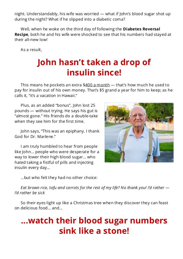 night. Understandably, his wife was worried — what if John’s blood sugar shot up
during the night? What if he slipped into a diabetic coma?
Well, when he woke on the third day of following the Diabetes Reversal
Recipe, both he and his wife were shocked to see that his numbers had stayed at
their all-new low!
As a result,
John hasn’t taken a drop of
insulin since!
This means he pockets an extra $400 a month — that’s how much he used to
pay for insulin out of his own money. That’s $5 grand a year for him to keep; as he
calls it, “it’s a vacation in Hawaii.”
Plus, as an added “bonus”, John lost 25
pounds — without trying. He says his gut is
“almost gone.” His friends do a double-take
when they see him for the 몭rst time.
John says, “This was an epiphany. I thank
God for Dr. Marlene.”
I am truly humbled to hear from people
like John… people who were desperate for a
way to lower their high blood sugar… who
hated taking a 몭stful of pills and injecting
insulin every day…
…but who felt they had no other choice:
Eat brown rice, tofu and carrots for the rest of my life? No thank you! I’d rather —
I’d rather be sick
So their eyes light up like a Christmas tree when they discover they can feast
on delicious food… and…
…watch their blood sugar numbers
sink like a stone!
 