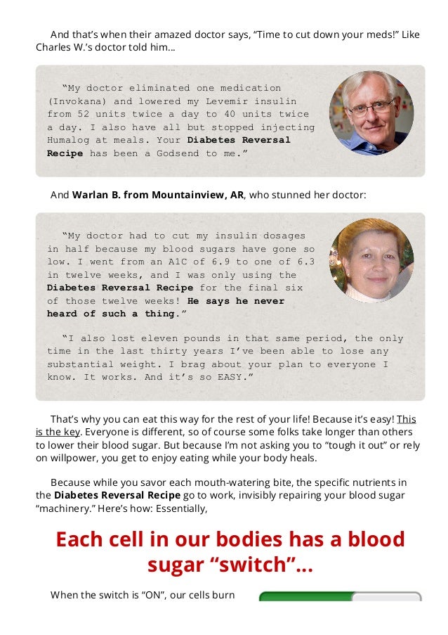 And that’s when their amazed doctor says, “Time to cut down your meds!” Like
Charles W.’s doctor told him…
“My doctor eliminated one medication
(Invokana) and lowered my Levemir insulin
from 52 units twice a day to 40 units twice
a day. I also have all but stopped injecting
Humalog at meals. Your Diabetes Reversal
Recipe has been a Godsend to me.”
And Warlan B. from Mountainview, AR, who stunned her doctor:
“My doctor had to cut my insulin dosages
in half because my blood sugars have gone so
low. I went from an A1C of 6.9 to one of 6.3
in twelve weeks, and I was only using the
Diabetes Reversal Recipe for the final six
of those twelve weeks! He says he never
heard of such a thing.”
“I also lost eleven pounds in that same period, the only
time in the last thirty years I’ve been able to lose any
substantial weight. I brag about your plan to everyone I
know. It works. And it’s so EASY.”
That’s why you can eat this way for the rest of your life! Because it’s easy! This
is the key. Everyone is di몭erent, so of course some folks take longer than others
to lower their blood sugar. But because I’m not asking you to “tough it out” or rely
on willpower, you get to enjoy eating while your body heals.
Because while you savor each mouth-watering bite, the speci몭c nutrients in
the Diabetes Reversal Recipe go to work, invisibly repairing your blood sugar
“machinery.” Here’s how: Essentially,
Each cell in our bodies has a blood
sugar “switch”…
When the switch is “ON”, our cells burn
the sugar from meals… just as soon as we
 