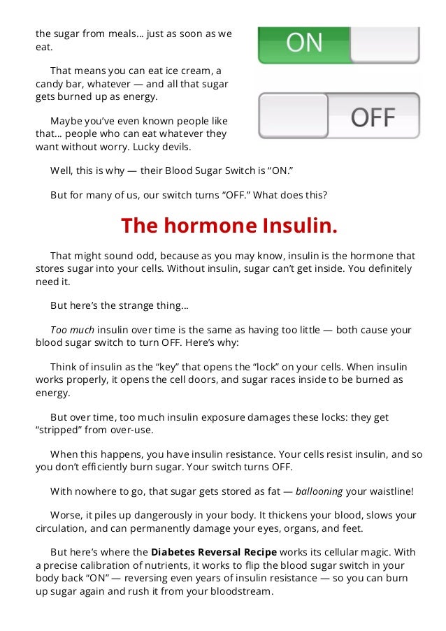 the sugar from meals… just as soon as we
eat.
That means you can eat ice cream, a
candy bar, whatever — and all that sugar
gets burned up as energy.
Maybe you’ve even known people like
that… people who can eat whatever they
want without worry. Lucky devils.
Well, this is why — their Blood Sugar Switch is “ON.”
But for many of us, our switch turns “OFF.” What does this?
The hormone Insulin.
That might sound odd, because as you may know, insulin is the hormone that
stores sugar into your cells. Without insulin, sugar can’t get inside. You de몭nitely
need it.
But here’s the strange thing…
Too much insulin over time is the same as having too little — both cause your
blood sugar switch to turn OFF. Here’s why:
Think of insulin as the “key” that opens the “lock” on your cells. When insulin
works properly, it opens the cell doors, and sugar races inside to be burned as
energy.
But over time, too much insulin exposure damages these locks: they get
“stripped” from over-use.
When this happens, you have insulin resistance. Your cells resist insulin, and so
you don’t e몭ciently burn sugar. Your switch turns OFF.
With nowhere to go, that sugar gets stored as fat — ballooning your waistline!
Worse, it piles up dangerously in your body. It thickens your blood, slows your
circulation, and can permanently damage your eyes, organs, and feet.
But here’s where the Diabetes Reversal Recipe works its cellular magic. With
a precise calibration of nutrients, it works to 몭ip the blood sugar switch in your
body back “ON” — reversing even years of insulin resistance — so you can burn
up sugar again and rush it from your bloodstream.
 