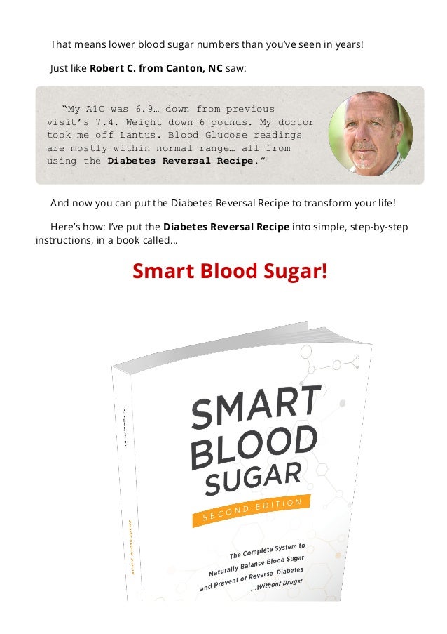 That means lower blood sugar numbers than you’ve seen in years!
Just like Robert C. from Canton, NC saw:
“My A1C was 6.9… down from previous
visit’s 7.4. Weight down 6 pounds. My doctor
took me off Lantus. Blood Glucose readings
are mostly within normal range… all from
using the Diabetes Reversal Recipe.”
And now you can put the Diabetes Reversal Recipe to transform your life!
Here’s how: I’ve put the Diabetes Reversal Recipe into simple, step-by-step
instructions, in a book called…
Smart Blood Sugar!
 