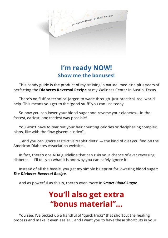 I’m ready NOW!
Show me the bonuses!
This handy guide is the product of my training in natural medicine plus years of
perfecting the Diabetes Reversal Recipe at my Wellness Center in Austin, Texas.
There’s no 몭u몭 or technical jargon to wade through. Just practical, real-world
help. This means you get to the “good stu몭” you can use today.
So now you can lower your blood sugar and reverse your diabetes… in the
fastest, easiest, and tastiest way possible!
You won’t have to tear out your hair counting calories or deciphering complex
plans, like with the “low-glycemic index”…
…and you can ignore restrictive “rabbit diets” — the kind of diet you 몭nd on the
American Diabetes Association website…
In fact, there’s one ADA guideline that can ruin your chance of ever reversing
diabetes — I’ll tell you what it is and why you can safely ignore it!
Instead of all the hassle, you get my simple blueprint for lowering blood sugar:
The Diabetes Reversal Recipe.
And as powerful as this is, there’s even more in Smart Blood Sugar.
You’ll also get extra
“bonus material”…
You see, I’ve picked up a handful of “quick tricks” that shortcut the healing
process and make it even easier… and I want you to have these shortcuts in your
back pocket when you need them…
 