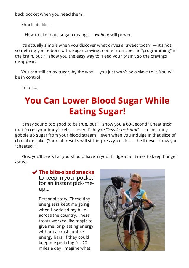 back pocket when you need them…
Shortcuts like…
…How to eliminate sugar cravings — without will power.
It’s actually simple when you discover what drives a “sweet tooth” — it’s not
something you’re born with. Sugar cravings come from speci몭c “programming” in
the brain, but I’ll show you the easy way to “Feed your brain”, so the cravings
disappear.
You can still enjoy sugar, by the way — you just won’t be a slave to it. You will
be in control.
In fact…
You Can Lower Blood Sugar While
Eating Sugar!
It may sound too good to be true, but I’ll show you a 60-Second “Cheat trick”
that forces your body’s cells — even if they’re “insulin resistant” — to instantly
gobble up sugar from your blood stream… even when you indulge in that slice of
chocolate cake. (Your lab results will still impress your doc — he’ll never know you
“cheated.”)
Plus, you’ll see what you should have in your fridge at all times to keep hunger
away…
The bite-sized snacks
to keep in your pocket
for an instant pick-me-
up…
Personal story: These tiny
energizers kept me going
when I pedaled my bike
across the country. These
treats worked like magic to
give me long-lasting energy
without a crash, unlike
energy bars. If they could
keep me pedaling for 20
miles a day, imagine what
they’ll do for you. I now
 