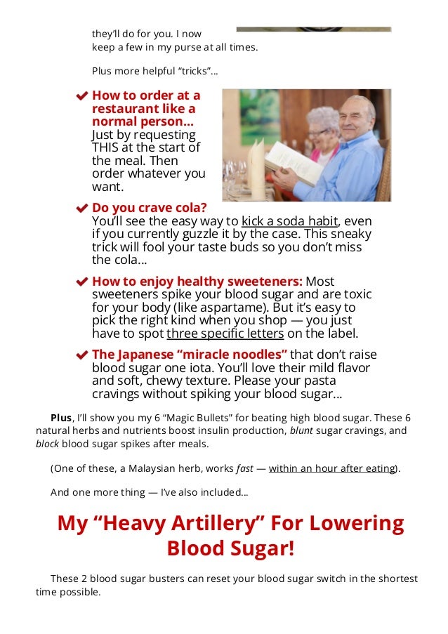 they’ll do for you. I now
keep a few in my purse at all times.
Plus more helpful “tricks”…
How to order at a
restaurant like a
normal person…
Just by requesting
THIS at the start of
the meal. Then
order whatever you
want.
Do you crave cola?
You’ll see the easy way to kick a soda habit, even
if you currently guzzle it by the case. This sneaky
trick will fool your taste buds so you don’t miss
the cola…
How to enjoy healthy sweeteners: Most
sweeteners spike your blood sugar and are toxic
for your body (like aspartame). But it’s easy to
pick the right kind when you shop — you just
have to spot three speci몭c letters on the label.
The Japanese “miracle noodles” that don’t raise
blood sugar one iota. You’ll love their mild 몭avor
and soft, chewy texture. Please your pasta
cravings without spiking your blood sugar…
Plus, I’ll show you my 6 “Magic Bullets” for beating high blood sugar. These 6
natural herbs and nutrients boost insulin production, blunt sugar cravings, and
block blood sugar spikes after meals.
(One of these, a Malaysian herb, works fast — within an hour after eating).
And one more thing — I’ve also included…
My “Heavy Artillery” For Lowering
Blood Sugar!
These 2 blood sugar busters can reset your blood sugar switch in the shortest
time possible.
 