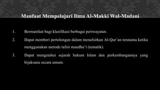 Manfaat Mempelajari Ilmu Al-Makki Wal-Madani
1. Bermanfaat bagi klasifikasi berbagai periwayatan.
2. Dapat memberi pertolongan dalam menafsirkan Al-Qur’an terutama ketika
menggunakan metode tafsir maudhu’i (tematik).
3. Dapat mengetahui sejarah hukum Islam dan perkembangannya yang
bijaksana secara umum.
 