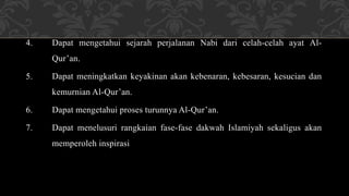 4. Dapat mengetahui sejarah perjalanan Nabi dari celah-celah ayat Al-
Qur’an.
5. Dapat meningkatkan keyakinan akan kebenaran, kebesaran, kesucian dan
kemurnian Al-Qur’an.
6. Dapat mengetahui proses turunnya Al-Qur’an.
7. Dapat menelusuri rangkaian fase-fase dakwah Islamiyah sekaligus akan
memperoleh inspirasi
 
