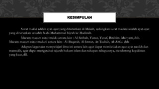 Surat makki adalah ayat-ayat yang diturunkan di Makah, sedangkan surat madani adalah ayat-ayat
yang diturunkan sesudah Nabi Muhammad hijrah ke Madinah.
Macam-macam surat makki antara lain : Al-fatihah, Yunus, Yusuf, Ibrahim, Mariyam, dsb.
Macam-macam surat madani antara lain : Al-Baqarah, Al-Imran, At-Taubah, Al-Anfal, dsb.
Adapun kegunaan mempelajari ilmu ini antara lain agar dapat membedakan ayat-ayat nasikh dan
mansukh, agar dapat mengetahui sejarah hukum islam dan tahapan-tahapannya, mendorong keyakinan
yang kuat, dll.
KESIMPULAN
 