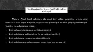 Menurut Abdul Djalal sedikitnya ada empat teori dalam menentukan kriteria untuk
memisahkan mana bagian Al-Qur’an yang surat atau ayat makiyah dan mana yang bagian madaniyah.
Teori-teor itu adalah sebagai berikut :
1. Teori Mulaahazhatu makaanin nuzuli (teori geografi)
2. Teori mulaahazatul mukhaathabiina fin nuzuuli (teori subjektif)
3. Teori mulaahazatul zamaanin nuzuli (teori historis)
4. Teori mulaahazatu ma tadhammanat as-suuratu (teori con-tent analysis)
Teori Penetuan Surat Atau Ayat Makiyah Dan
Madaniyah
 