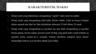 1. Setiap surah yang didalamnya mengandung “sajdah” maka surat itu makki.
2. Setiap surah yang mengandung lafal kalla, berarti makki. Lafal ini hanya terdapat
dalam separuh dari Qur’an. Dan disebutkan sebanyak 33 kali dalam 15 surah.
3. Setiap surah yang mengandung ya ayyuhan nas dan tidak mengandung ya ayyuhal
lazina amanu, berarti makki, kecuali surah Al-Hajj yang pada akhir surah terdapat ya
ayyuhal lazina amanu–ka’u wasjudu. Namun demikian sebagian besar ulama’
berpendapat bahwa ayat tersebut adalah ayat makki.
KARAKTERISTIK MAKKI
 