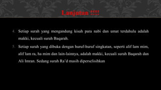 Lanjutan !!!!
4. Setiap surah yang mengandung kisah para nabi dan umat terdahulu adalah
makki, kecuali surah Baqarah.
5. Setiap surah yang dibuka dengan huruf-huruf singkatan, seperti alif lam mim,
alif lam ra, ha mim dan lain-lainnya, adalah makki, kecuali surah Baqarah dan
Ali Imran. Sedang surah Ra’d masih diperselisihkan
 