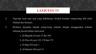 4. Tiap-tiap surat atau ayat yang didalamnya disebut keadaan orang-orang ahli kitab
(Yahudi dan Nasrani).
5. Kitabnya ditujukan kepada orang-orang mukmin dengan menggunakan kalimat
imbauan kecuali dalam surat-surat:
a. Al-Baqarah (2) ayat 21 dan 168
b. Al-Nisa (4) ayat 132, 170 dan 175
c. Al-Hajj (22) ayat 1
d. Al-Hujurat (49) ayat 13
LANJUTAN !!!!
 