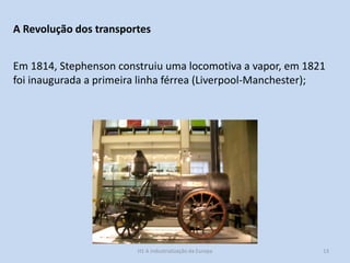 H1 A industrialização da Europa 13
A Revolução dos transportes
Em 1814, Stephenson construiu uma locomotiva a vapor, em 1821
foi inaugurada a primeira linha férrea (Liverpool-Manchester);
 