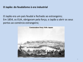 H1 A industrialização da Europa 9
O Japão: do feudalismo à era industrial
O Japão era um país feudal e fechado ao estrangeiro;
Em 1854, os EUA, obrigaram pela força, o Japão a abrir os seus
portos ao comércio estrangeiro;
 