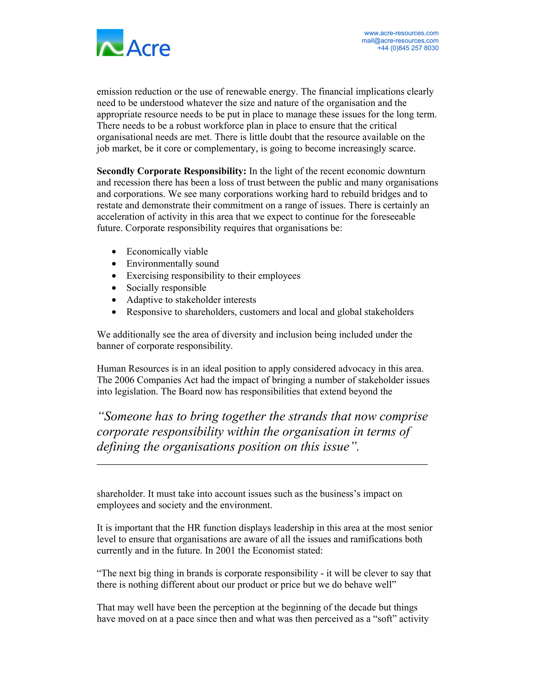 www.acre-resources.com
                                                                      mail@acre-resources.com
                                                                           +44 (0)845 257 8030




emission reduction or the use of renewable energy. The financial implications clearly
need to be understood whatever the size and nature of the organisation and the
appropriate resource needs to be put in place to manage these issues for the long term.
There needs to be a robust workforce plan in place to ensure that the critical
organisational needs are met. There is little doubt that the resource available on the
job market, be it core or complementary, is going to become increasingly scarce.

Secondly Corporate Responsibility: In the light of the recent economic downturn
and recession there has been a loss of trust between the public and many organisations
and corporations. We see many corporations working hard to rebuild bridges and to
restate and demonstrate their commitment on a range of issues. There is certainly an
acceleration of activity in this area that we expect to continue for the foreseeable
future. Corporate responsibility requires that organisations be:

   •   Economically viable
   •   Environmentally sound
   •   Exercising responsibility to their employees
   •   Socially responsible
   •   Adaptive to stakeholder interests
   •   Responsive to shareholders, customers and local and global stakeholders

We additionally see the area of diversity and inclusion being included under the
banner of corporate responsibility.

Human Resources is in an ideal position to apply considered advocacy in this area.
The 2006 Companies Act had the impact of bringing a number of stakeholder issues
into legislation. The Board now has responsibilities that extend beyond the

“Someone has to bring together the strands that now comprise
corporate responsibility within the organisation in terms of
defining the organisations position on this issue”.
___________________________________________________________________


shareholder. It must take into account issues such as the business’s impact on
employees and society and the environment.

It is important that the HR function displays leadership in this area at the most senior
level to ensure that organisations are aware of all the issues and ramifications both
currently and in the future. In 2001 the Economist stated:

“The next big thing in brands is corporate responsibility - it will be clever to say that
there is nothing different about our product or price but we do behave well”

That may well have been the perception at the beginning of the decade but things
have moved on at a pace since then and what was then perceived as a “soft” activity
 