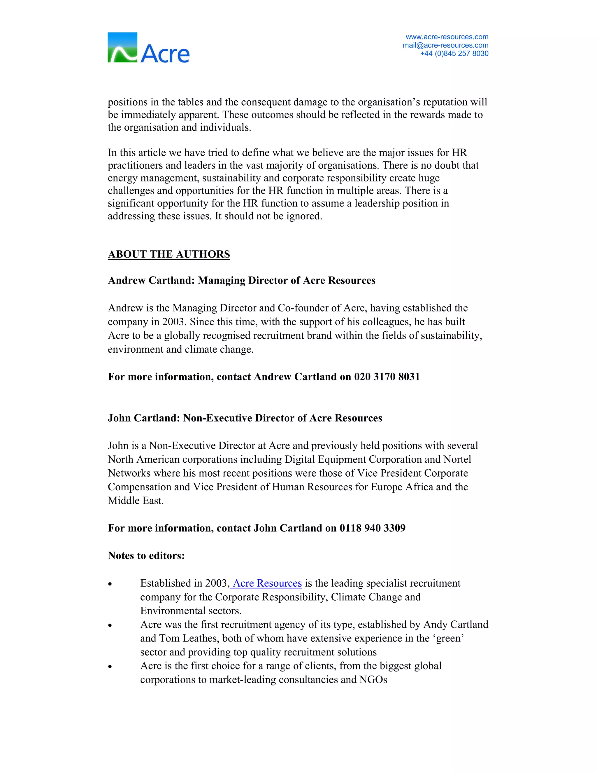 www.acre-resources.com
                                                                     mail@acre-resources.com
                                                                          +44 (0)845 257 8030




positions in the tables and the consequent damage to the organisation’s reputation will
be immediately apparent. These outcomes should be reflected in the rewards made to
the organisation and individuals.

In this article we have tried to define what we believe are the major issues for HR
practitioners and leaders in the vast majority of organisations. There is no doubt that
energy management, sustainability and corporate responsibility create huge
challenges and opportunities for the HR function in multiple areas. There is a
significant opportunity for the HR function to assume a leadership position in
addressing these issues. It should not be ignored.


ABOUT THE AUTHORS

Andrew Cartland: Managing Director of Acre Resources

Andrew is the Managing Director and Co-founder of Acre, having established the
company in 2003. Since this time, with the support of his colleagues, he has built
Acre to be a globally recognised recruitment brand within the fields of sustainability,
environment and climate change.

For more information, contact Andrew Cartland on 020 3170 8031


John Cartland: Non-Executive Director of Acre Resources

John is a Non-Executive Director at Acre and previously held positions with several
North American corporations including Digital Equipment Corporation and Nortel
Networks where his most recent positions were those of Vice President Corporate
Compensation and Vice President of Human Resources for Europe Africa and the
Middle East.

For more information, contact John Cartland on 0118 940 3309

Notes to editors:

•      Established in 2003, Acre Resources is the leading specialist recruitment
       company for the Corporate Responsibility, Climate Change and
       Environmental sectors.
•      Acre was the first recruitment agency of its type, established by Andy Cartland
       and Tom Leathes, both of whom have extensive experience in the ‘green’
       sector and providing top quality recruitment solutions
•      Acre is the first choice for a range of clients, from the biggest global
       corporations to market-leading consultancies and NGOs
 