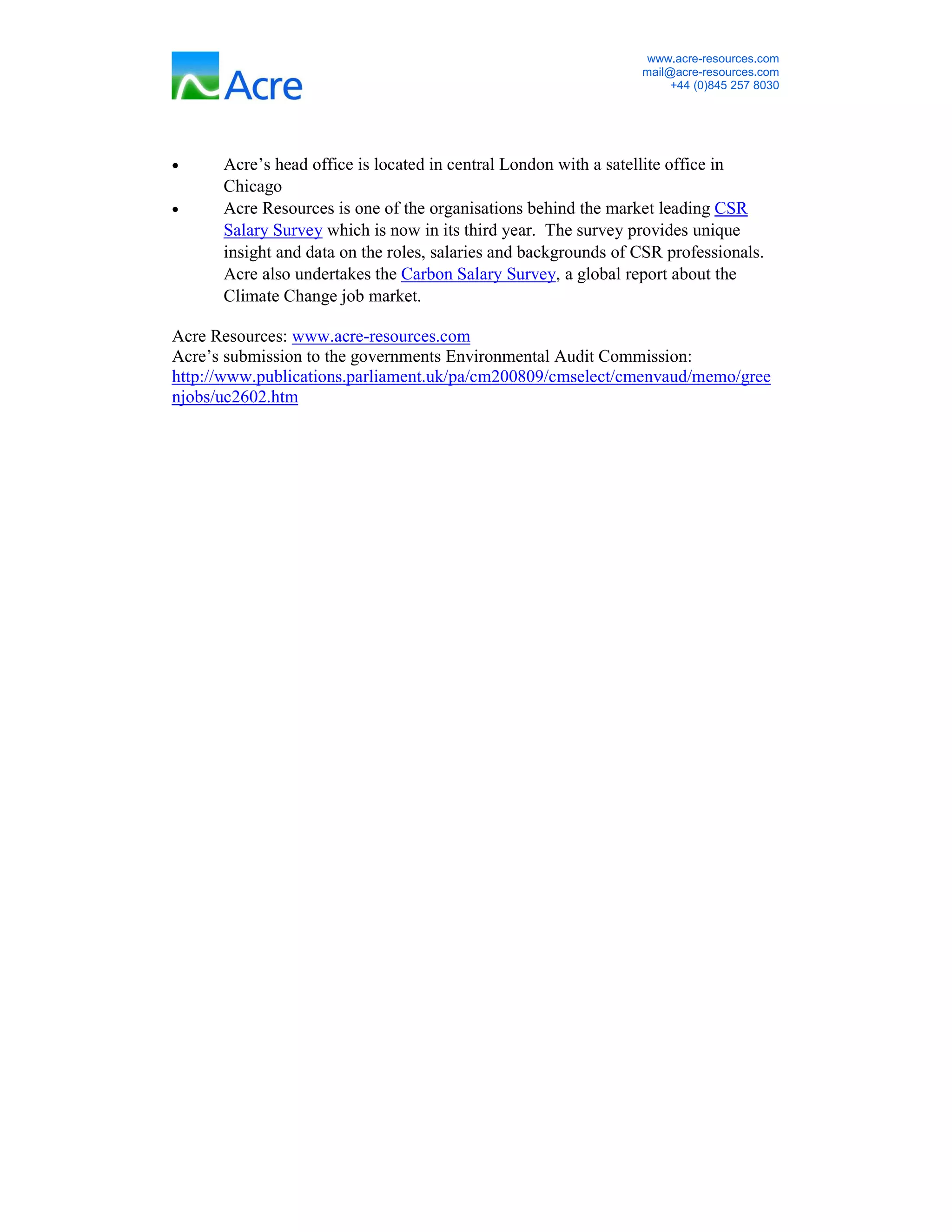 www.acre-resources.com
                                                                 mail@acre-resources.com
                                                                      +44 (0)845 257 8030




•     Acre’s head office is located in central London with a satellite office in
      Chicago
•     Acre Resources is one of the organisations behind the market leading CSR
      Salary Survey which is now in its third year. The survey provides unique
      insight and data on the roles, salaries and backgrounds of CSR professionals.
      Acre also undertakes the Carbon Salary Survey, a global report about the
      Climate Change job market.

Acre Resources: www.acre-resources.com
Acre’s submission to the governments Environmental Audit Commission:
http://www.publications.parliament.uk/pa/cm200809/cmselect/cmenvaud/memo/gree
njobs/uc2602.htm
 