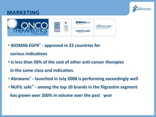 • BIOMAb EGFR® - approved in 22 countries for
 various indications
• Is less than 50% of the cost of other anti-cancer therapies
 in the same class and indication.
• Abraxane® - launched in July 2008 is performing exceedingly well
• NUFIL safe™ - among the top 10 brands in the filgrastim segment
 has grown over 200% in volume over the past year
 