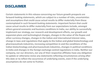 Certain statements in this release concerning our future growth prospects are
forward-looking statements, which are subject to a number of risks, uncertainties
and assumptions that could cause actual results to differ materially from those
contemplated in such forward-looking statements. Important factors that could
cause actual results to differ materially from our expectations include, amongst
others general economic and business conditions in India, our ability to successfully
implement our strategy, our research and development efforts, our growth and
expansion plans and technological changes, changes in the value of the Rupee and
other currency changes, changes in the Indian and international interest rates,
change in laws and regulations that apply to the Indian and global biotechnology and
pharmaceuticals industries, increasing competition in and the conditions of the
Indian biotechnology and pharmaceuticals industries, changes in political conditions
in India and changes in the foreign exchange control regulations in India. Neither our
company, nor our directors, nor any of their respective affiliates have any obligation
to update or otherwise revise any statements reflecting circumstances arising after
this date or to reflect the occurrence of underlying events, even if the underlying
assumptions do not come to fruition.
 