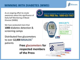 As an ongoing effort to create
awareness about the significance of
Daily Self Monitoring of Blood
Glucose (SMBG)

We have conducted more than
1000 diabetes detection &
screening camps

Distributed free glucometers
to over 12,000 BASALOG™
patients
                 Free glucometers for
                 respected members
                 of the Press
 
