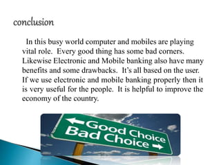 In this busy world computer and mobiles are playing
vital role. Every good thing has some bad corners.
Likewise Electronic and Mobile banking also have many
benefits and some drawbacks. It’s all based on the user.
If we use electronic and mobile banking properly then it
is very useful for the people. It is helpful to improve the
economy of the country.
 