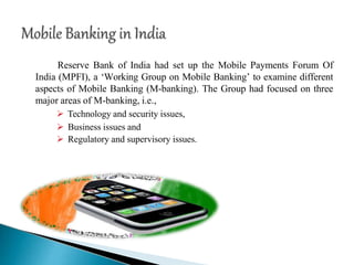 Reserve Bank of India had set up the Mobile Payments Forum Of
India (MPFI), a ‘Working Group on Mobile Banking’ to examine different
aspects of Mobile Banking (M-banking). The Group had focused on three
major areas of M-banking, i.e.,
 Technology and security issues,
 Business issues and
 Regulatory and supervisory issues.
 