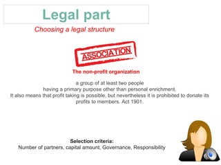 Legal part
Choosing a legal structure
Selection criteria:
Number of partners, capital amount, Governance, Responsibility
a group of at least two people
having a primary purpose other than personal enrichment.
It also means that profit taking is possible, but nevertheless it is prohibited to donate its
profits to members. Act 1901.
The non-profit organization
 