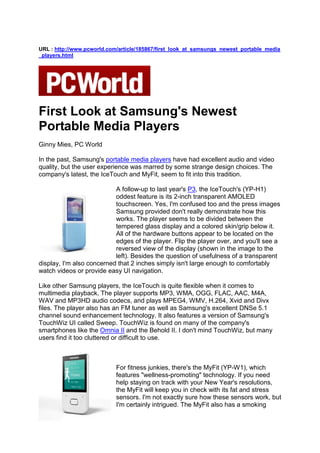 URL : http://www.pcworld.com/article/185867/first_look_at_samsungs_newest_portable_media
_players.html




First Look at Samsung's Newest
Portable Media Players
Ginny Mies, PC World

In the past, Samsung's portable media players have had excellent audio and video
quality, but the user experience was marred by some strange design choices. The
company's latest, the IceTouch and MyFit, seem to fit into this tradition.

                           A follow-up to last year's P3, the IceTouch's (YP-H1)
                           oddest feature is its 2-inch transparent AMOLED
                           touchscreen. Yes, I'm confused too and the press images
                           Samsung provided don't really demonstrate how this
                           works. The player seems to be divided between the
                           tempered glass display and a colored skin/grip below it.
                           All of the hardware buttons appear to be located on the
                           edges of the player. Flip the player over, and you'll see a
                           reversed view of the display (shown in the image to the
                           left). Besides the question of usefulness of a transparent
display, I'm also concerned that 2 inches simply isn't large enough to comfortably
watch videos or provide easy UI navigation.

Like other Samsung players, the IceTouch is quite flexible when it comes to
multimedia playback. The player supports MP3, WMA, OGG, FLAC, AAC, M4A,
WAV and MP3HD audio codecs, and plays MPEG4, WMV, H.264, Xvid and Divx
files. The player also has an FM tuner as well as Samsung's excellent DNSe 5.1
channel sound enhancement technology. It also features a version of Samsung's
TouchWiz UI called Sweep. TouchWiz is found on many of the company's
smartphones like the Omnia II and the Behold II. I don't mind TouchWiz, but many
users find it too cluttered or difficult to use.



                            For fitness junkies, there's the MyFit (YP-W1), which
                            features "wellness-promoting" technology. If you need
                            help staying on track with your New Year's resolutions,
                            the MyFit will keep you in check with its fat and stress
                            sensors. I'm not exactly sure how these sensors work, but
                            I'm certainly intrigued. The MyFit also has a smoking
 