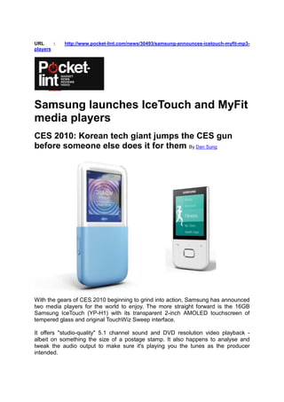 URL     :   http://www.pocket-lint.com/news/30493/samsung-announces-icetouch-myfit-mp3-
players




Samsung launches IceTouch and MyFit
media players
CES 2010: Korean tech giant jumps the CES gun
before someone else does it for them By Dan Sung




With the gears of CES 2010 beginning to grind into action, Samsung has announced
two media players for the world to enjoy. The more straight forward is the 16GB
Samsung IceTouch (YP-H1) with its transparent 2-inch AMOLED touchscreen of
tempered glass and original TouchWiz Sweep interface.

It offers "studio-quality" 5.1 channel sound and DVD resolution video playback -
albeit on something the size of a postage stamp. It also happens to analyse and
tweak the audio output to make sure it's playing you the tunes as the producer
intended.
 