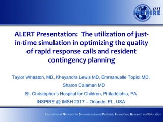 ALERT Presentation: The utilization of just-
in-time simulation in optimizing the quality
of rapid response calls and resident
contingency planning
Taylor Wheaton, MD, Kheyandra Lewis MD, Emmanuelle Topiol MD,
Sharon Calaman MD
St. Christopher’s Hospital for Children, Philadelphia, PA
INSPIRE @ IMSH 2017 – Orlando, FL, USA
International Network for Simulation-based Pediatric Innovation, Research and Education
 