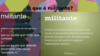O que é militante?
militante
Aprenda a pronunciar
adjetivo e substantivo de dois gêneros
1.
que ou aquele que milita, que
combate.
2.
que ou aquele que defende
ativamente uma causa.
"socialista m."
 