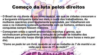 Começo da luta pelos direitos
• O Brasil se viu diante de um novo cenário, em que as cidades cresceram e
a burguesia enriquecia cada vez mais à custa dos trabalhadores. As
mulheres operárias eram duplamente exploradas, por trabalharem em
casa e na indústria. Lutavam juntamente com os homens, embora suas
conquistas sempre fossem menores.
• Começaram então a serem promovidas marchas e greves, que
reivindicavam principalmente a redução da jornada de trabalho das
mulheres para oito horas diárias (elas trabalhavam nove horas e meia por
dia).
“Como se pode ler um livro, quando se vai ao trabalho às 7 da manhã e se
volta para casa às 11 da noite?”
 
