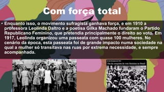 Com força total
• Enquanto isso, o movimento sufragista ganhava força, e em 1910 a
professora Leolinda Daltro e a poetisa Gilka Machado fundaram o Partido
Republicano Feminino, que pretendia principalmente o direito ao voto. Em
1917, Leolinda organizou uma passeata com quase 100 mulheres. No
cenário da época, esta passeata foi de grande impacto numa sociedade na
qual a mulher só transitava nas ruas por extrema necessidade, e sempre
acompanhada.
 