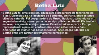 Betha Lutz
• Bertha Lutz foi uma cientista, educadora e precursora do feminismo no
Brasil. Licenciou-se na faculdade de Sorbonne, em Paris, onde estudou
ciências naturais. Foi pesquisadora do Museu Nacional, tornando-se a
segunda brasileira a fazer parte do serviço público no Brasil. Ela também
escreveu em jornais e viajou para os Estados Unidos e para a Europa,
representando o país em conferências, como a Conferência Pan-
Americana da mulher nos Estados Unidos, A federação liderada por
Bertha tinha um caráter extremamente homogêneo.
 