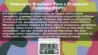 Federação Brasileira Para o Progresso
Feminino (FBPF)
• A federação liderada por Bertha tinha um caráter extremamente
homogêneo, já que seu núcleo era inteiramente composto por mulheres
da elite econômica e intelectual. Podemos citar, entre as participantes,
Francisca Frois, uma das primeiras médicas do país, Anésia Pinheiro
Machado, a primeira aviadora do Brasil, além de professoras, jornalistas e
cientistas. Dessa forma, o feminismo da FBPF era um feminismo “bem-
comportado”, que agia no limite da pressão interclasse. Não eram
propostas novas organizações das relações patriarcais; a opressão da
mulher pobre, analfabeta e negra não era colocada em xeque.
 