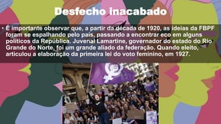 Desfecho inacabado
• É importante observar que, a partir da década de 1920, as ideias da FBPF
foram se espalhando pelo país, passando a encontrar eco em alguns
políticos da República. Juvenal Lamartine, governador do estado do Rio
Grande do Norte, foi um grande aliado da federação. Quando eleito,
articulou a elaboração da primeira lei do voto feminino, em 1927.
 