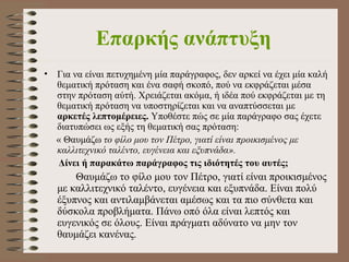 Επαρκής ανάπτυξη   Για να είναι πετυχημένη μία παράγραφος, δεν αρκεί να έχει μία καλή θεματική πρόταση και ένα σαφή σκοπό, πού να εκφράζεται μέσα στην πρόταση αύτή. Χρειάζεται ακόμα, ή ιδέα πού εκφράζεται με τη θεματική πρόταση να υποστηρίζεται και να αναπτύσσεται με  αρκετές λεπτομέρειες.  Υποθέστε πώς σε μία παράγραφο σας έχετε διατυπώσει ως εξής τη θεματική σας πρόταση: «   Θαυμάζω  το φίλο μου τον Πέτρο, γιατί είναι προικισμένος με καλλιτεχνικό ταλέντο, ευγένεια και εξυπνάδα». Δίνει ή παρακάτω παράγραφος τις ιδιότητές του αυτές;      Θαυμάζω το φίλο μου τον Πέτρο, γιατί είναι προικισμένος με καλλιτεχνικό ταλέντο, ευγένεια και εξυπνάδα. Είναι πολύ έξυπνος και αντιλαμβάνεται αμέσως και τα πιο σύνθετα και δύσκολα προβλήματα. Πάνω οπό όλα είναι λεπτός και ευγενικός σε όλους. Είναι πράγματι αδύνατο να μην τον θαυμάζει κανένας.   