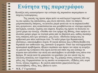 Ενότητα της παραγράφου   Κοιτάξτε πώς καταστρέφουν την ενότητα τής παρακάτω παραγράφου οι άσχετες λεπτομέρειες.      Της γιαγιάς της άρεσε πάρα πολύ να καλλιεργεί λαχανικά. Μία απ’ τις πιο ωραίες της απολαύσεις, μας έλεγε πάντοτε, ήταν να σπέρνει μικροσκοπικούς σπόρους, να φυτεύει μικρά φυτά και να τα παρακολουθεί πώς φυτρώνουν, πώς αναπτύσσονται και μεταβάλλονται  σε  νόστιμα καρότα, παντζάρια, κουκιά, τομάτες και λάχανα. Κυρίως της άρεσε να δουλεύει το ζεστό χώμα την άνοιξη. «Νιώθω σαν ένα τμήμα τής Φύσης, όταν αφήνω το πλούσιο μαύρο χώμα να γλιστρά μέσα από τα δάχτυλά μου, καθώς σκεπάζω τους σπόρους που έ χω  φυτέψει», μας έλεγε. «Πιστεύω ακόμη πως τα αρθριτικά μου πάνε καλύτερα έτσι. Το καλό χώμα έχει θεραπευτικές ιδιότητες», επαναλάμβανε συχνά. Η γιαγιά πίστευε πως η Φύση βοηθά στη θεραπεία των ασθενειών της, φυσικών ή ψυχικών. Όταν την στενοχωρούσαν προσωπικά προβλήματα, έβγαινε περίπατο και άφηνε τον αέρα να ανεμίζει τα μαλλιά της ή πήγαινε στη λίμνη κοντά ατό σπίτι της και κοίταζε τα κύματα που φιλούσαν την ακτή και απολάμβανε το φλοίσβο τους πάνω στα βράχια. Η γιαγιά ποτέ δε μπορούσε να κρατήσει για τον εαυτό της τις εκλεκτές ποικιλίες των λαχανικών της. Τις μοίραζε στους γείτονες και στις φίλες της. Ευχαριστιόταν να τις ακούει να αναφωνούν, «Έβαλες εσύ, κυρά Άννα, τέτοιες τομάτες;». Κι εκείνη απαντούσε χαμογελώντας με συγκατάβαση, «Πως, πως, έβαλα κι εγώ».  Μ.Κ. Γ' Γυμνασίου)  