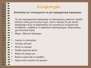 Αλληλουχία. Κατάταξη των λεπτομερειών σε μία αφηγηματική παράγραφο.   Σε μία αφηγηματική παράγραφο οι λεπτομέρειες μπαίνουν σχεδόν πάντοτε κατά  χρονολογική σειρά,  γιατί ο σκοπός σε μία τέτοια παράγραφο είναι να παρουσιάζει τα γεγονότα με τη σειρά πού συνέβησαν. Διαβάστε τ ο παρακάτω  σχεδι ά γρ α μμα. Παρουσιάζει  χρονολογική σειρά;  Θέμα: «Πρωινό ξύπνημα»  Ακούω το ξυπνητήρι  Αλλάζω πλευρό  Πατώ το κουμπί  Νιώθω ξαφνικά πείνα Φορώ τα ρούχα μου  Βγαίνω αργά από το κρεβάτι Ορμώ στην κουζίνα για φαγητό 