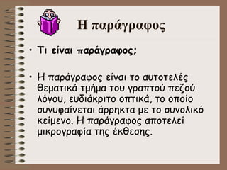 H  παράγραφος Τι είναι παράγραφος ;     Η παράγραφος είναι το αυτοτελές θεματικά τμήμα του γραπτού πεζού λόγου, ευδιάκριτο οπτικά, το οποίο συνυφαίνεται άρρηκτα με το συνολικό κείμενο. Η παράγραφος αποτελεί μικρογραφία της έκθεσης .   