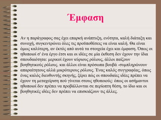 Έμφαση Αν η παράγραφος σας έχει επαρκή ανάπτυξη, ενότητα, καλή διάταξη και συνοχή, συγκεντρώνει όλες τις προϋποθέσεις να είναι καλή. Θα είναι όμως καλύτερη, αν έκτός από αυτά τα στοιχεία έχει και έμφαση. Όπως οι ηθοποιοί σ' ένα έργο έτσι και οι  ι δέες σε μία έκθεση δεν έχουν την ίδια σπουδαιότητα: μερικοί έχουν κύριους ρόλους, άλλοι παίζουν βοηθητικούς ρόλους. και άλλοι είναι πρόσωπα βουβά -συμπληρώνουν απαραίτητους αλλά μικρότερους ρόλους. Ένας καλός συγγραφέας, όπως ένας καλός διευθυντής σκηνής, ξέρει πώς οι σπουδαίες  ι δέες πρέπει να έχουν τη μεταχείριση πού γίνεται στους ηθοποιούς: όπως οι ασήμαντοι ηθοποιοί δεν πρέπει να προβάλλονται σε περίοπτη θέση, το ίδιο και οι βοηθητικές ιδέες δεν πρέπει να επισκιάζουν τις άλλες.    